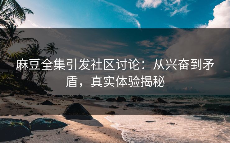 麻豆全集引发社区讨论：从兴奋到矛盾，真实体验揭秘