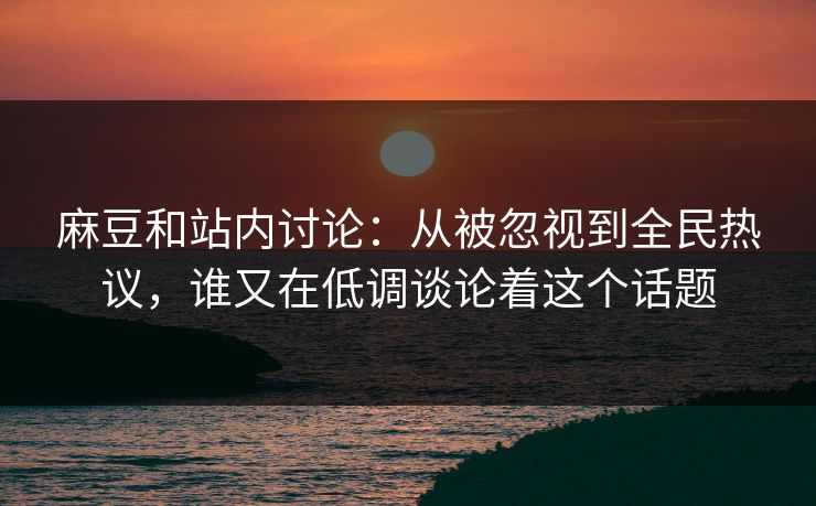 麻豆和站内讨论:从被忽视到全民热议,谁又在低调谈论着这个话题