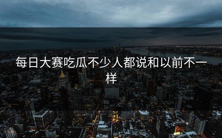 每日大赛吃瓜不少人都说和以前不一样