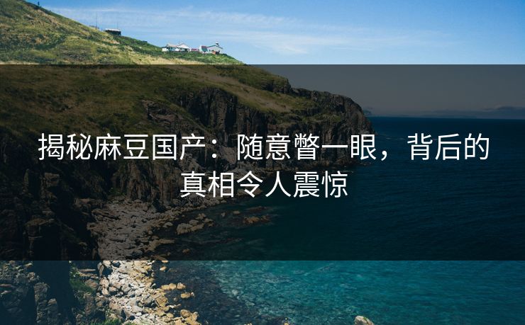 揭秘麻豆国产:随意瞥一眼,背后的真相令人震惊