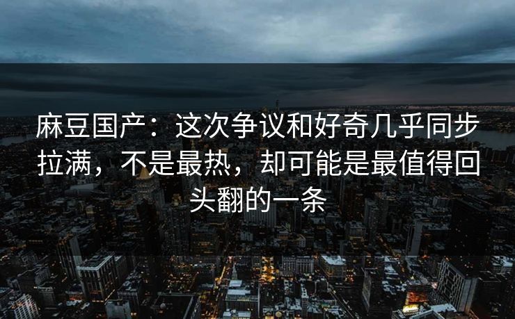 麻豆国产：这次争议和好奇几乎同步拉满，不是最热，却可能是最值得回头翻的一条