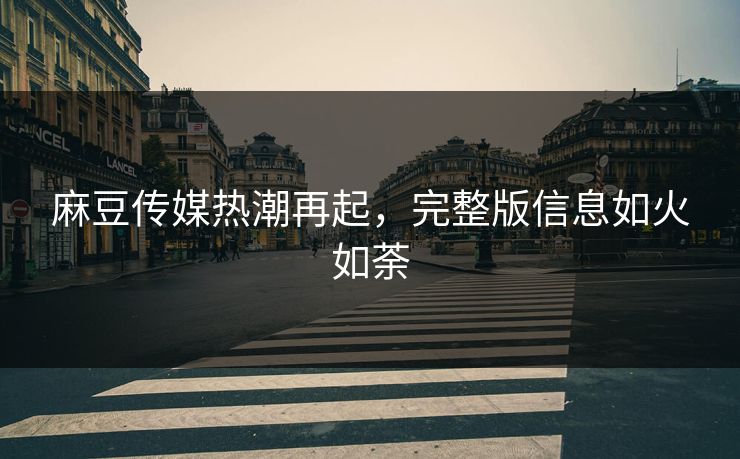 麻豆传媒热潮再起，完整版信息如火如荼