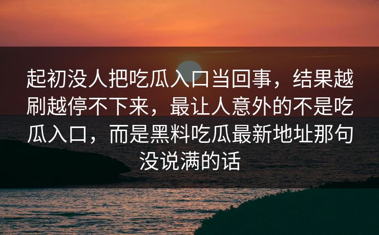 起初没人把吃瓜入口当回事,结果越刷越停不下来,最让人意外的不是吃瓜入口,而是黑料吃瓜最新地址那句没说满的话