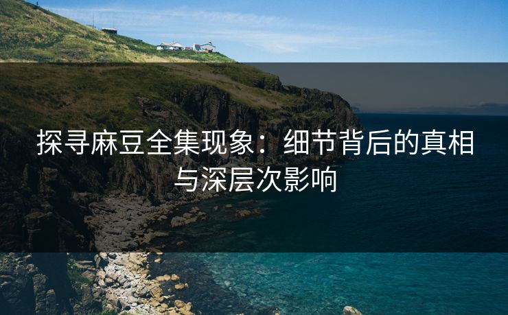 探寻麻豆全集现象:细节背后的真相与深层次影响