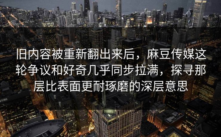 旧内容被重新翻出来后,麻豆传媒这轮争议和好奇几乎同步拉满,探寻那层比表面更耐琢磨的深层意思 旧内容被重新翻出来后,麻豆传媒这轮争议和好奇几乎同步拉满,探寻那层比表面更耐琢磨的深层意思