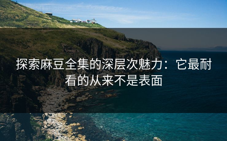 探索麻豆全集的深层次魅力：它最耐看的从来不是表面