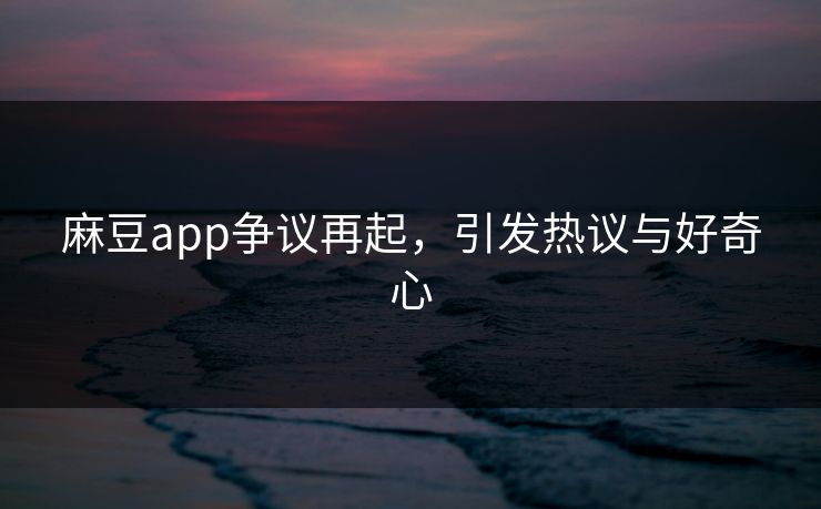 麻豆app争议再起，引发热议与好奇心