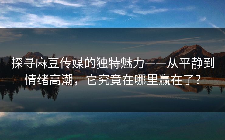 探寻麻豆传媒的独特魅力——从平静到情绪高潮,它究竟在哪里赢在了? 探寻麻豆传媒的独特魅力——从平静到情绪高潮,它究竟在哪里赢在了?