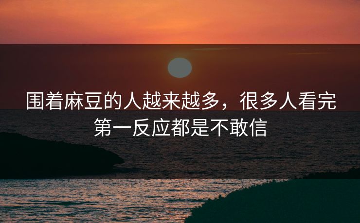 围着麻豆的人越来越多,很多人看完第一反应都是不敢信 围着麻豆的人越来越多,很多人看完第一反应都是不敢信
