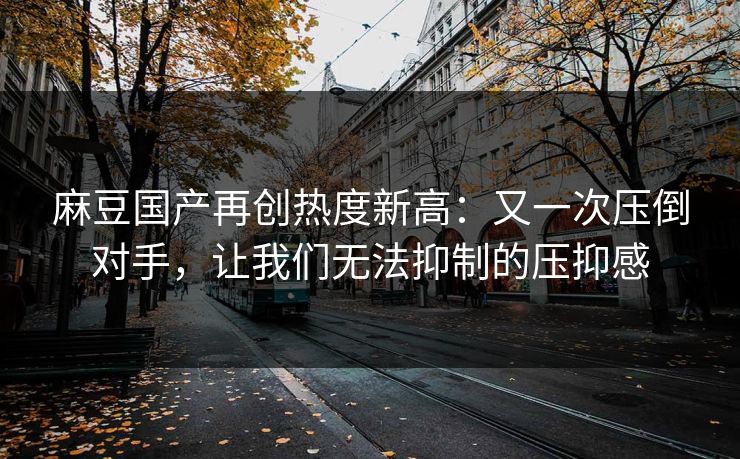 麻豆国产再创热度新高:又一次压倒对手,让我们无法抑制的压抑感 麻豆国产再创热度新高:又一次压倒对手,让我们无法抑制的压抑感