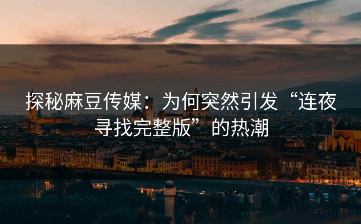 探秘麻豆传媒:为何突然引发“连夜寻找完整版”的热潮 探秘麻豆传媒:为何突然引发“连夜寻找完整版”的热潮