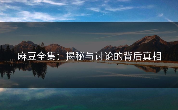 麻豆全集:揭秘与讨论的背后真相 麻豆全集:揭秘与讨论的背后真相