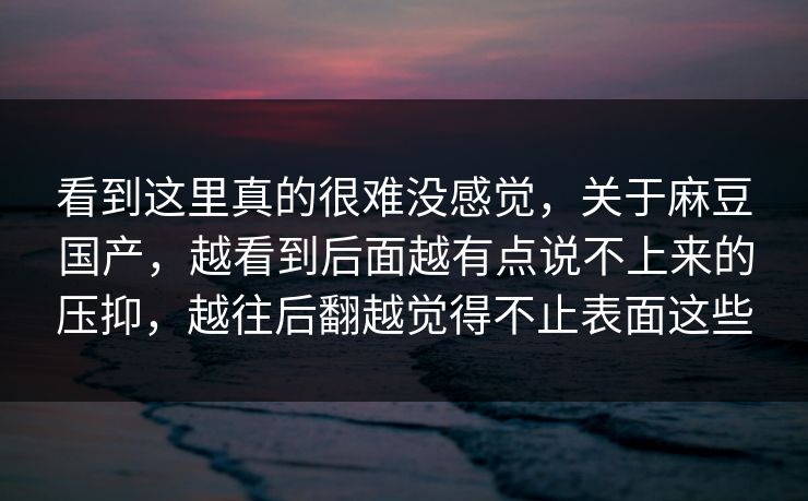 看到这里真的很难没感觉,关于麻豆国产,越看到后面越有点说不上来的压抑,越往后翻越觉得不止表面这些 看到这里真的很难没感觉,关于麻豆国产,越看到后面越有点说不上来的压抑,越往后翻越觉得不止表面这些