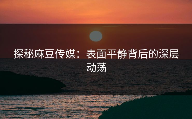 探秘麻豆传媒:表面平静背后的深层动荡 探秘麻豆传媒:表面平静背后的深层动荡