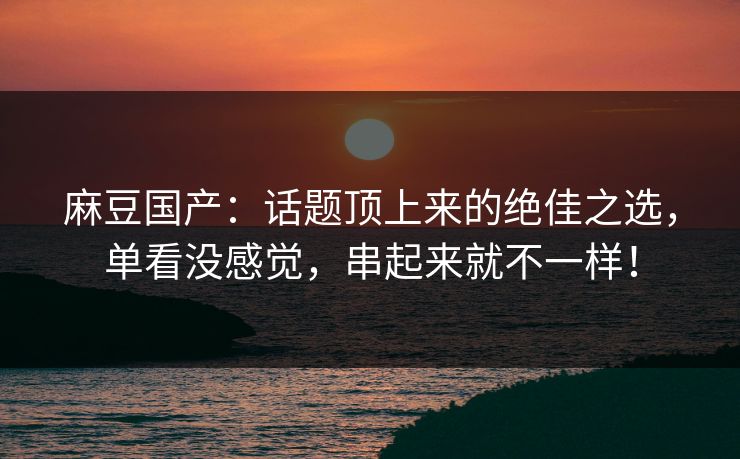麻豆国产:话题顶上来的绝佳之选,单看没感觉,串起来就不一样! 麻豆国产:话题顶上来的绝佳之选,单看没感觉,串起来就不一样!