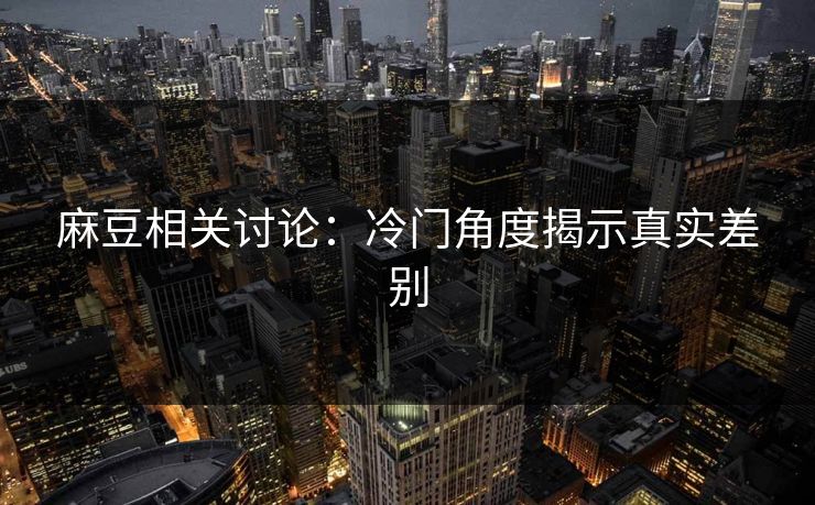 麻豆相关讨论:冷门角度揭示真实差别 麻豆相关讨论:冷门角度揭示真实差别