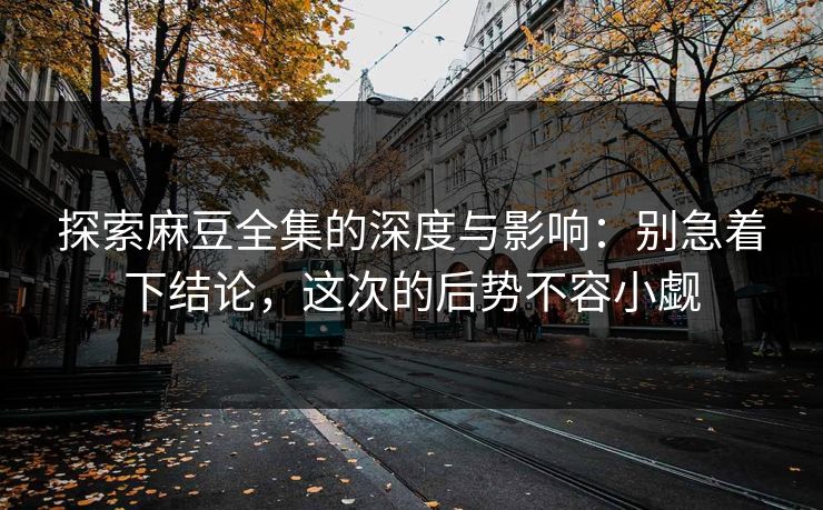 探索麻豆全集的深度与影响：别急着下结论，这次的后势不容小觑