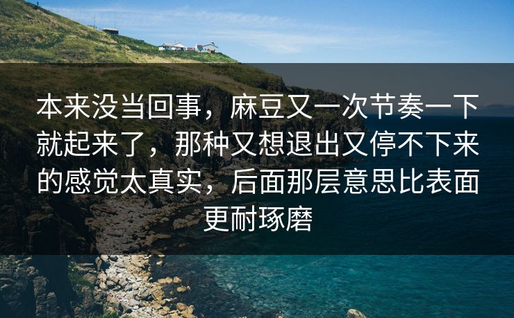 本来没当回事,麻豆又一次节奏一下就起来了,那种又想退出又停不下来的感觉太真实,后面那层意思比表面更耐琢磨 本来没当回事,麻豆又一次节奏一下就起来了,那种又想退出又停不下来的感觉太真实,后面那层意思比表面更耐琢磨